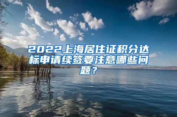 2022上海居住证积分达标申请续签要注意哪些问题？