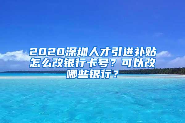 2020深圳人才引进补贴怎么改银行卡号？可以改哪些银行？