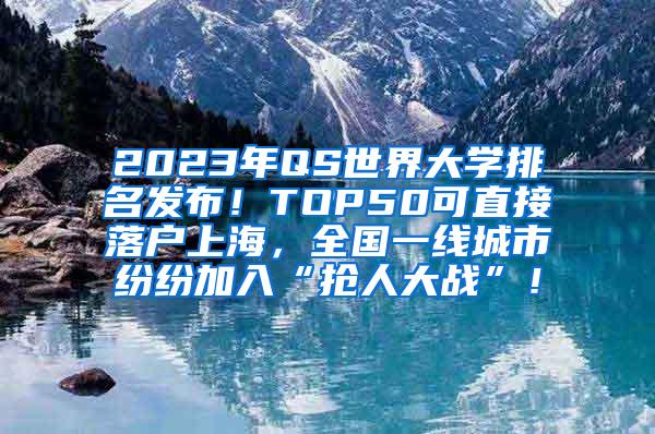 2023年QS世界大学排名发布！TOP50可直接落户上海，全国一线城市纷纷加入“抢人大战”！