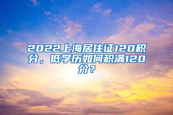 2022上海居住证120积分，低学历如何积满120分？