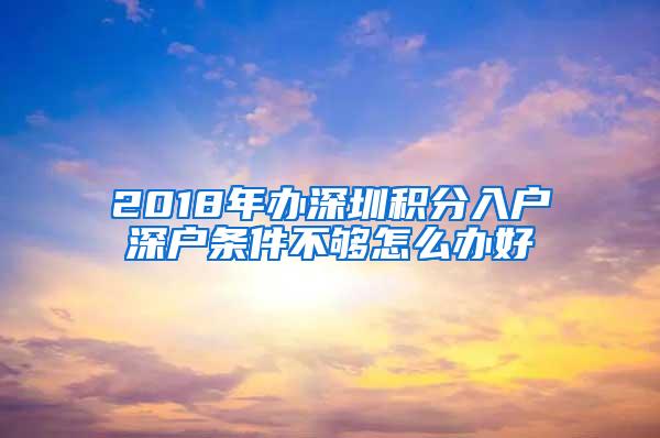 2018年办深圳积分入户深户条件不够怎么办好