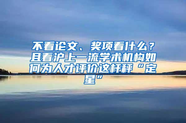 不看论文、奖项看什么？且看沪上一流学术机构如何为人才评价这杆秤“定星”