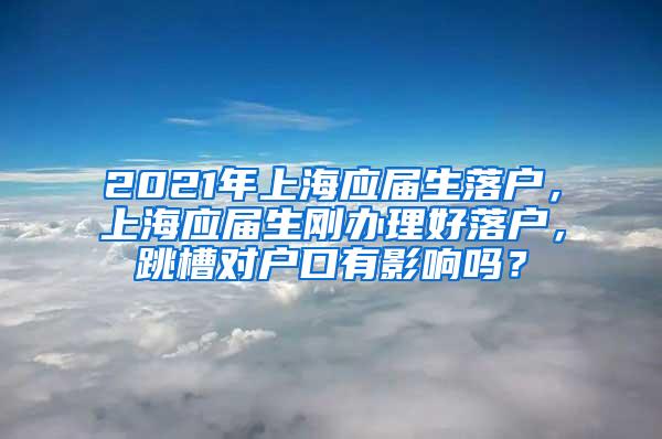 2021年上海应届生落户，上海应届生刚办理好落户，跳槽对户口有影响吗？