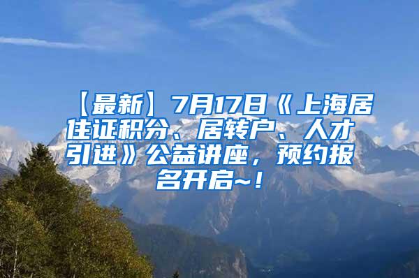 【最新】7月17日《上海居住证积分、居转户、人才引进》公益讲座，预约报名开启~！