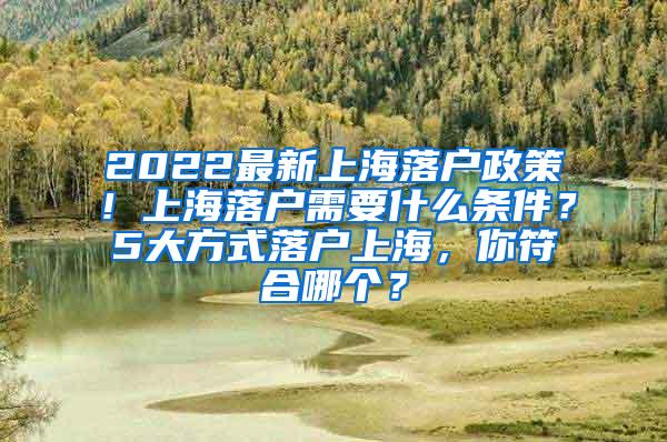 2022最新上海落户政策！上海落户需要什么条件？5大方式落户上海，你符合哪个？