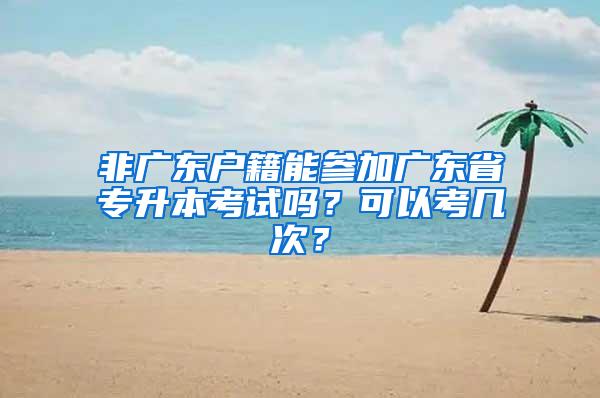 非广东户籍能参加广东省专升本考试吗？可以考几次？