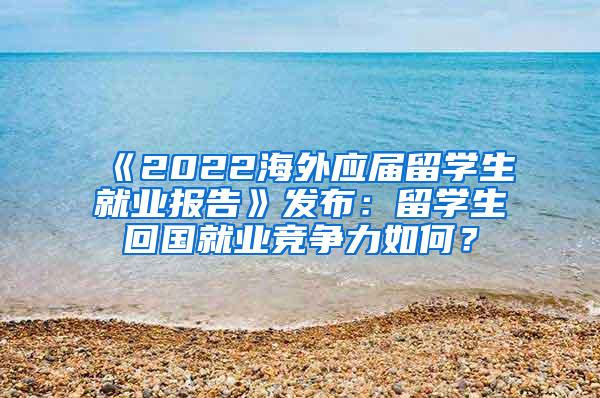 《2022海外应届留学生就业报告》发布：留学生回国就业竞争力如何？