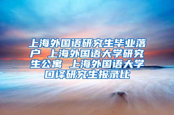 上海外国语研究生毕业落户 上海外国语大学研究生公寓 上海外国语大学口译研究生报录比