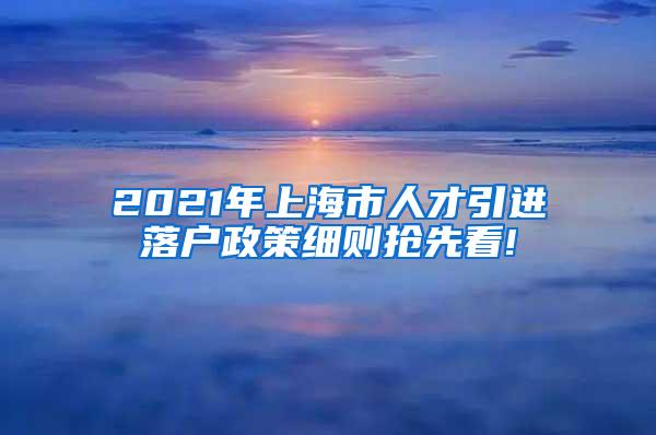 2021年上海市人才引进落户政策细则抢先看!