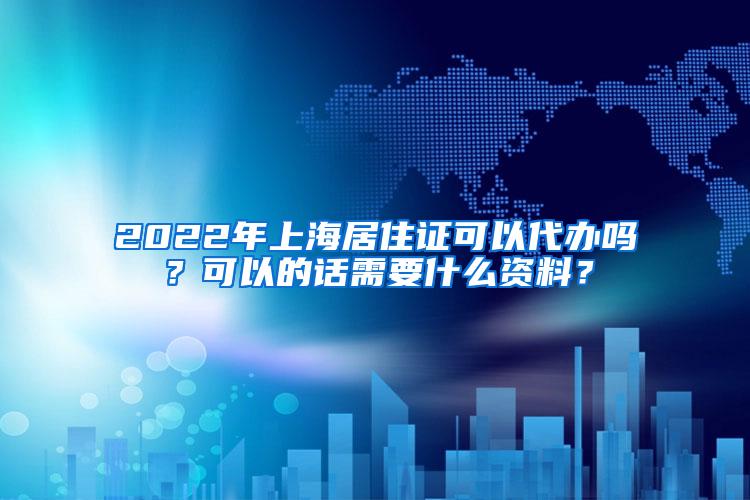 2022年上海居住证可以代办吗？可以的话需要什么资料？