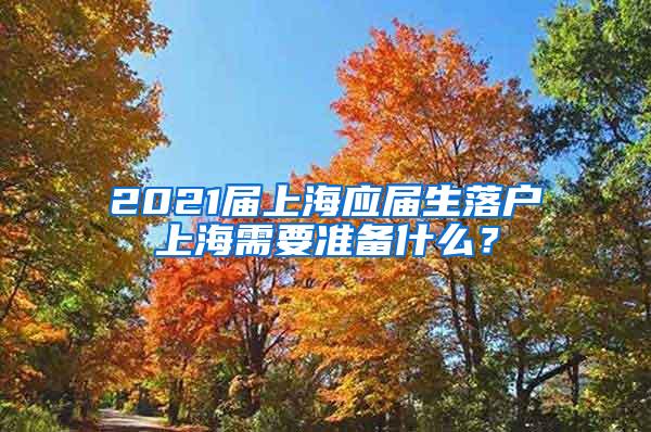 2021届上海应届生落户上海需要准备什么？