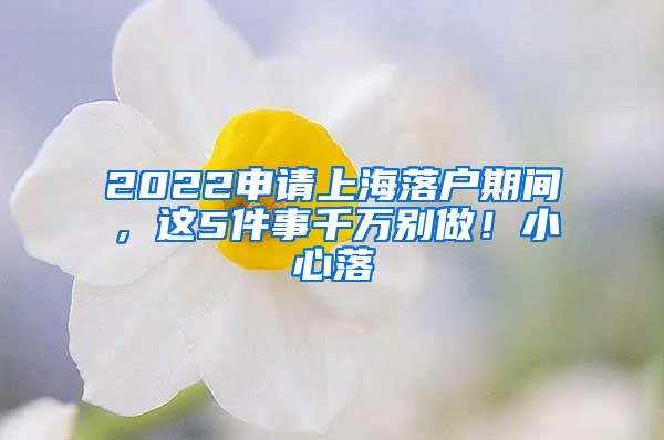 2022申请上海落户期间，这5件事千万别做！小心落