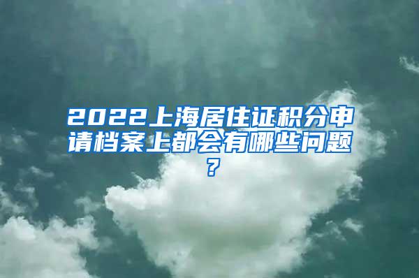 2022上海居住证积分申请档案上都会有哪些问题？