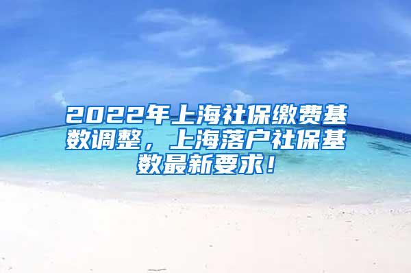 2022年上海社保缴费基数调整，上海落户社保基数最新要求！