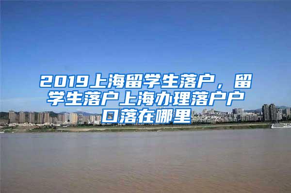 2019上海留学生落户，留学生落户上海办理落户户口落在哪里