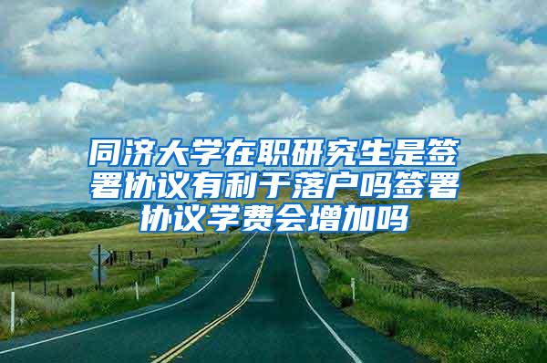 同济大学在职研究生是签署协议有利于落户吗签署协议学费会增加吗