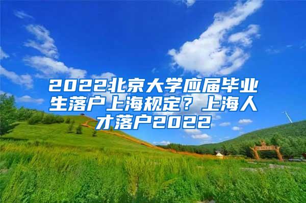 2022北京大学应届毕业生落户上海规定？上海人才落户2022