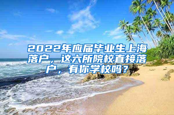 2022年应届毕业生上海落户，这六所院校直接落户，有你学校吗？