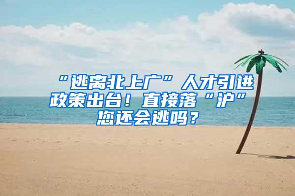 “逃离北上广”人才引进政策出台！直接落“沪”您还会逃吗？