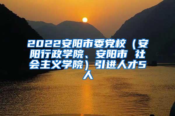 2022安阳市委党校（安阳行政学院、安阳市 社会主义学院）引进人才5人