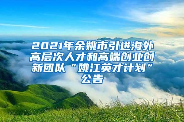 2021年余姚市引进海外高层次人才和高端创业创新团队“姚江英才计划”公告