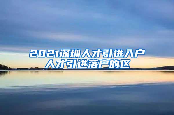 2021深圳人才引进入户人才引进落户的区