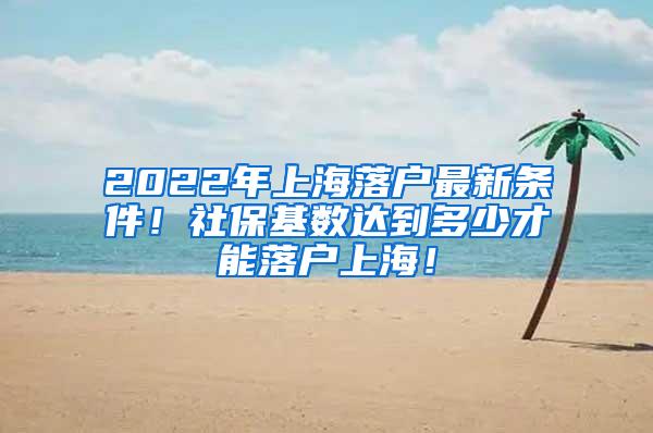 2022年上海落户最新条件！社保基数达到多少才能落户上海！