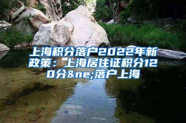 上海积分落户2022年新政策：上海居住证积分120分≠落户上海