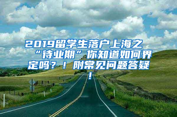 2019留学生落户上海之“待业期”你知道如何界定吗？！附常见问题答疑！