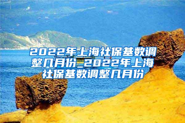 2022年上海社保基数调整几月份_2022年上海社保基数调整几月份