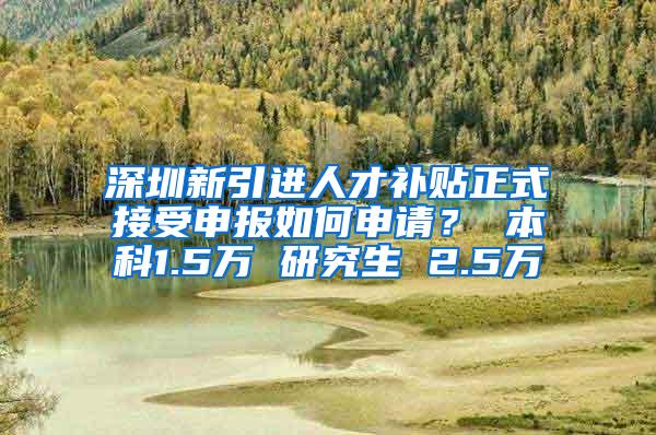 深圳新引进人才补贴正式接受申报如何申请？ 本科1.5万 研究生 2.5万