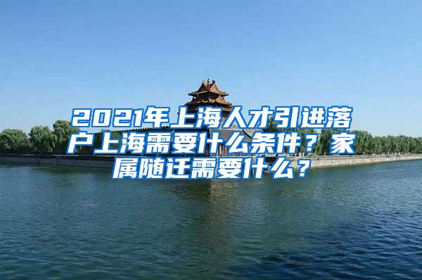 2021年上海人才引进落户上海需要什么条件？家属随迁需要什么？