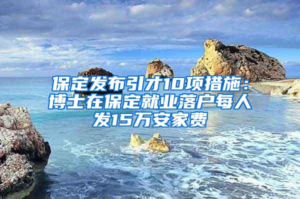 保定发布引才10项措施：博士在保定就业落户每人发15万安家费