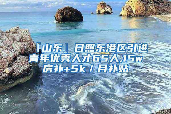 『山东』日照东港区引进青年优秀人才65人,15w房补+5k／月补贴