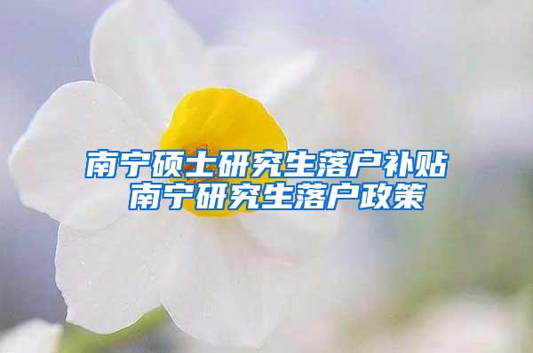 南宁硕士研究生落户补贴 南宁研究生落户政策