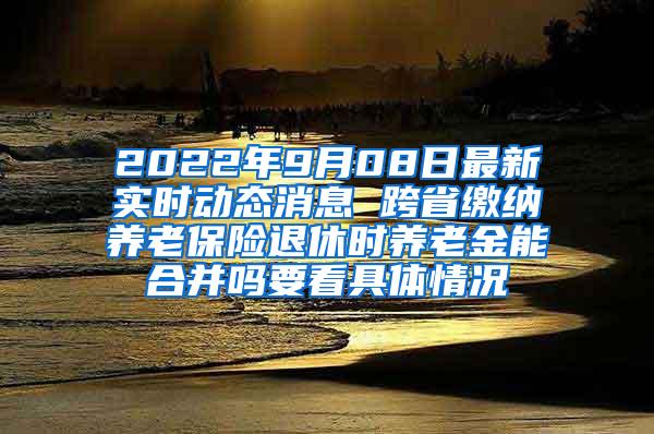 2022年9月08日最新实时动态消息 跨省缴纳养老保险退休时养老金能合并吗要看具体情况