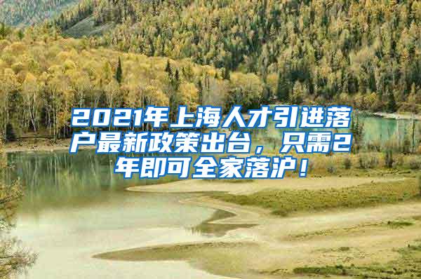 2021年上海人才引进落户最新政策出台，只需2年即可全家落沪！