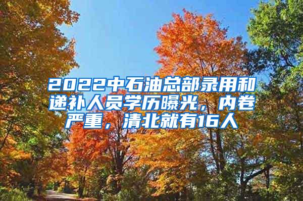 2022中石油总部录用和递补人员学历曝光，内卷严重，清北就有16人