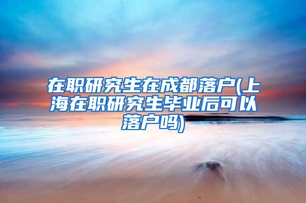 在职研究生在成都落户(上海在职研究生毕业后可以落户吗)