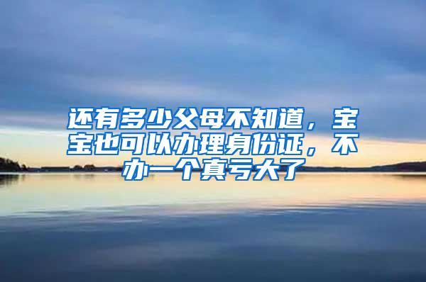 还有多少父母不知道，宝宝也可以办理身份证，不办一个真亏大了