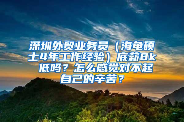 深圳外贸业务员（海龟硕士4年工作经验）底薪8k 低吗？怎么感觉对不起自己的辛苦？