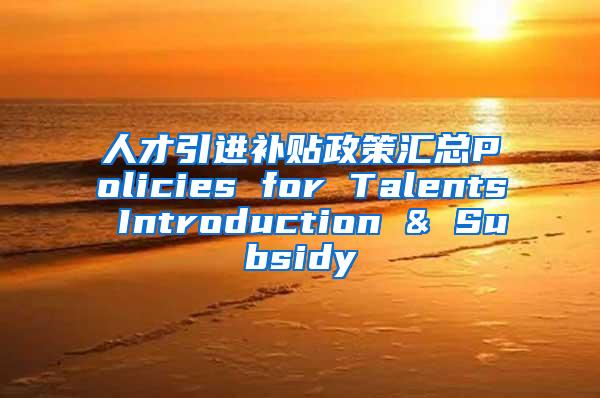 人才引进补贴政策汇总Policies for Talents Introduction & Subsidy