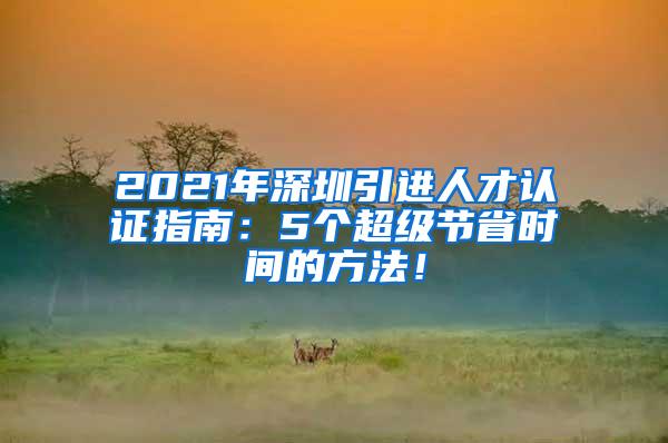 2021年深圳引进人才认证指南：5个超级节省时间的方法！