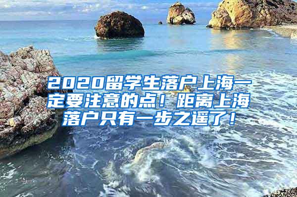 2020留学生落户上海一定要注意的点！距离上海落户只有一步之遥了！