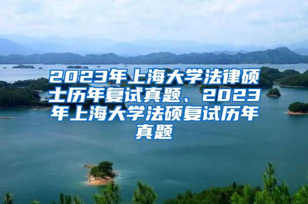 2023年上海大学法律硕士历年复试真题、2023年上海大学法硕复试历年真题