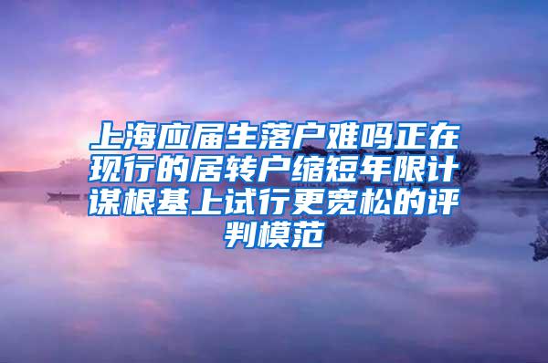 上海应届生落户难吗正在现行的居转户缩短年限计谋根基上试行更宽松的评判模范