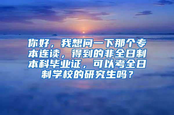 你好，我想问一下那个专本连读，得到的非全日制本科毕业证，可以考全日制学校的研究生吗？