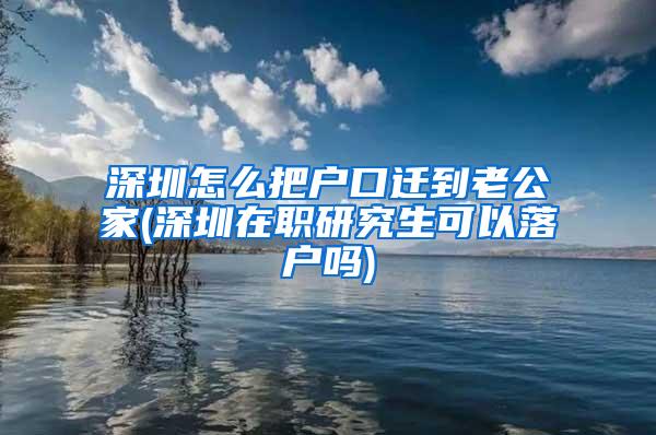 深圳怎么把户口迁到老公家(深圳在职研究生可以落户吗)