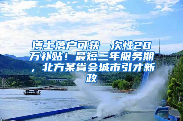 博士落户可获一次性20万补贴！最短三年服务期，北方某省会城市引才新政