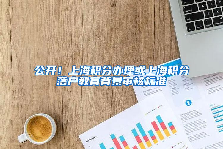 公开！上海积分办理或上海积分落户教育背景审核标准